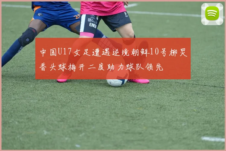 中国U17女足遭遇逆境朝鲜10号柳炅香头球梅开二度助力球队领先