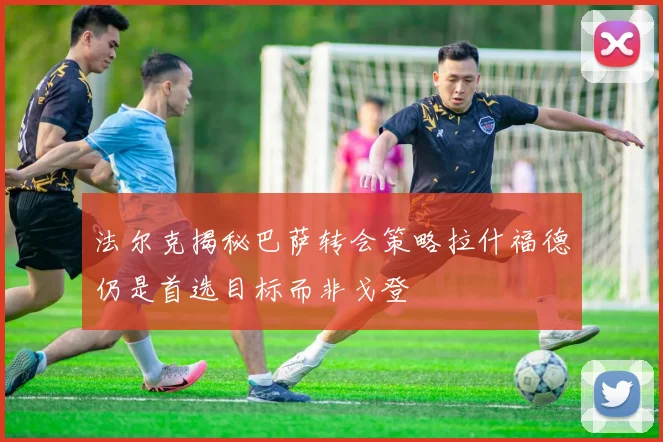 法尔克揭秘巴萨转会策略拉什福德仍是首选目标而非戈登