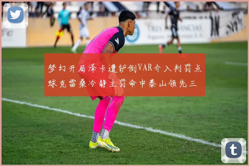 梦幻开局泽卡遭铲倒VAR介入判罚点球克雷桑冷静主罚命中泰山领先三镇