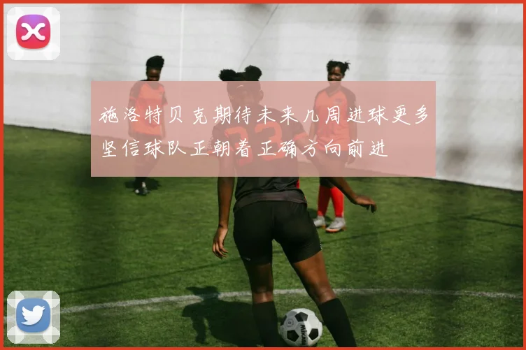 施洛特贝克期待未来几周进球更多坚信球队正朝着正确方向前进