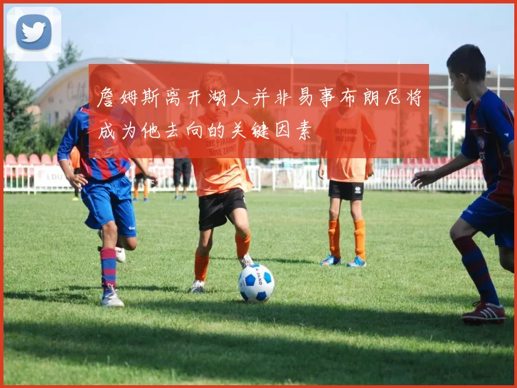 詹姆斯离开湖人并非易事布朗尼将成为他去向的关键因素