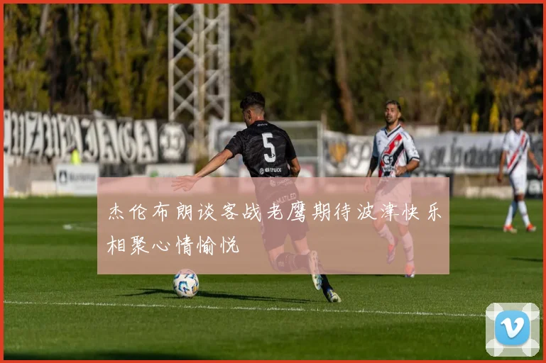 杰伦布朗谈客战老鹰期待波津快乐相聚心情愉悦