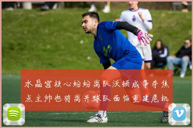 水晶宫核心纷纷离队沃顿成争夺焦点主帅也将离开球队面临重建危机