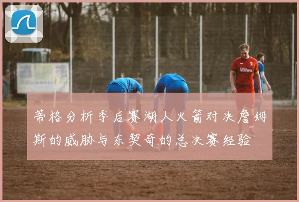 蒂格分析季后赛湖人火箭对决詹姆斯的威胁与东契奇的总决赛经验