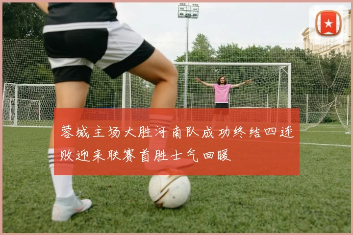 蓉城主场大胜河南队成功终结四连败迎来联赛首胜士气回暖
