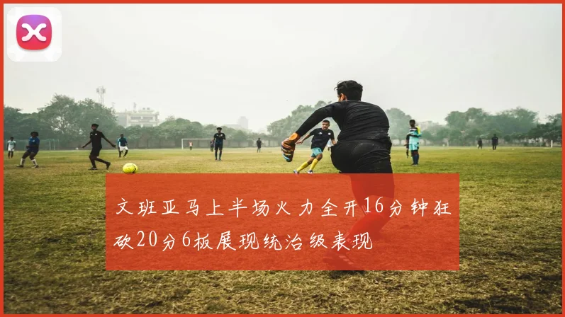 文班亚马上半场火力全开16分钟狂砍20分6板展现统治级表现
