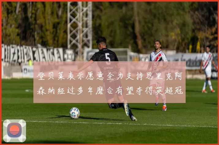 登贝莱表示愿意全力支持恩里克阿森纳经过多年磨合有望夺得英超冠军
