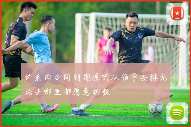 许利民合同到期愿听从领导安排无论去哪里都愿意执教