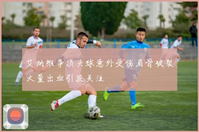 艾纳维争顶头球意外受伤眉骨破裂大量出血引发关注